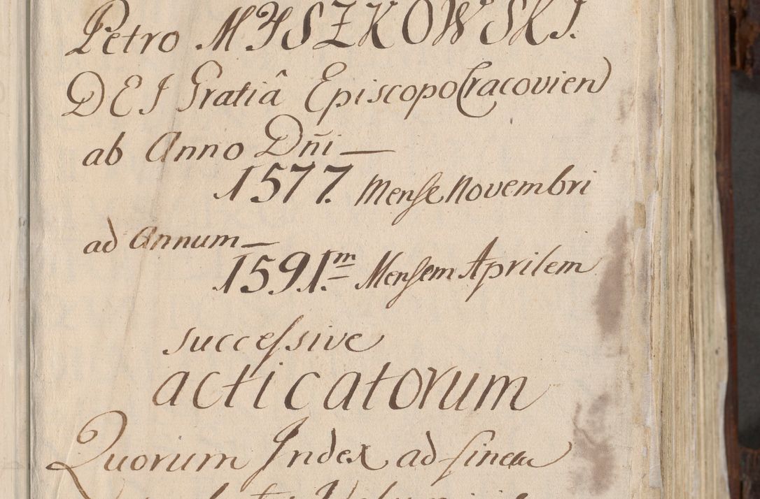 Zdjęcie nr 4 dla obiektu archiwalnego: Acta actorum, constitutionum, obligationum, resignationum, quietationum tempore R. D. Petr Myszkowski, episcopi Cracoviensis, qui post mortem R. D. Francisci Krasiński, episcopi Cracoviensis solius Dei optimi maximi benignitate, Serenissimi Stephani regis Poloniase favore et clementia ex Plocensi ad Cracoviensem auctoritate Ssmi Gregorii XIII successit ab anno 1577 mense Novembri ad annum 1591 mensem Aprilem successive acticatorum.
