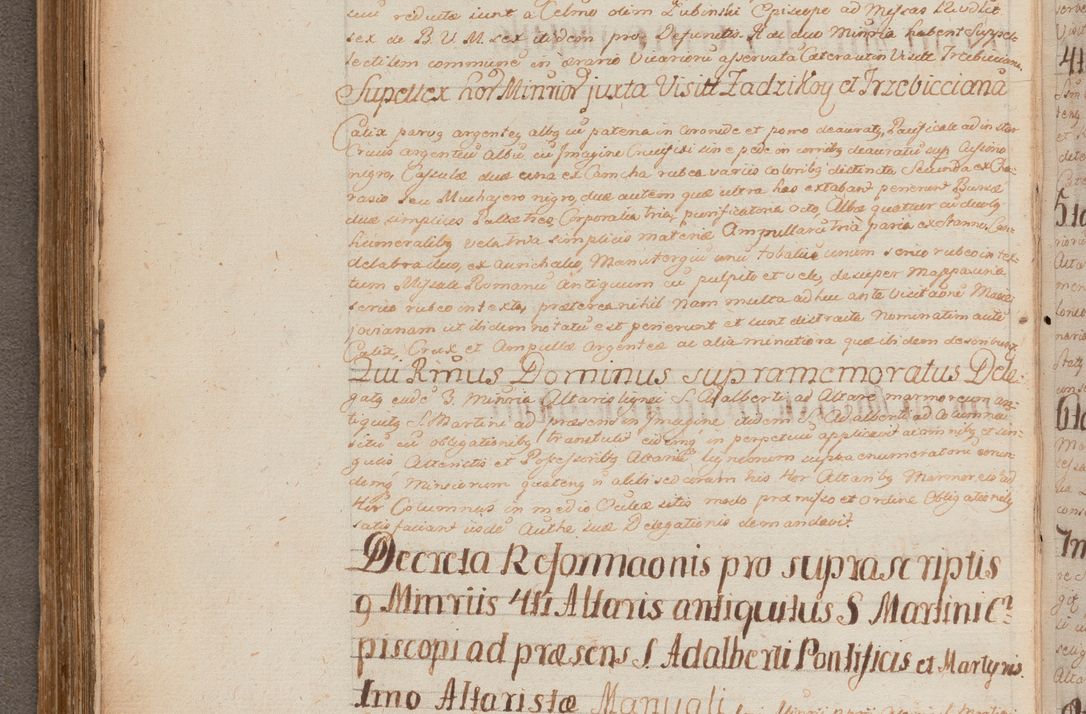 Zdjęcie nr 239 dla obiektu archiwalnego: In Nomine Domini Amen. ACTA VISITATIONIS. Externa sub Anno 1670 in Mense Julio incepta et in Augusto ac aliis Sequentibus eiusdem Anni mensibus per olim Illustrissimum ac Reverendissimum Dominum Andream Trzebicki Episcopum Cracoviensem in Cathedrali Ecclesia peractae, et successive per omnia et singula eiusdem Ecclesiae Sacella seu Capellas continuata atque ad hoc secundum volumen redacta et partim ob pestem Cracoviensem quadriennio grassantem partim ob alia legalia impedimenta quominus eadem Visitatio executa fuerit retardatae Demum morte praefati Illustrissimi et Reverendissimi Andreae Episcopi in Anno 1679 interveniente eadem Acta uti tam posthuma sub felici regimine Illustrissimi et Reverendissimi Domini Joannis Małachowski immediate in eundem Episcopatum succedentes ad effectum et finem executoris Authe. ordinaria in Anno 1682 sunt et fuerunt publicata, atque ideo illis omnibus et singulis quibus interest intimata.  VISITATIO Altarium Ecclesiae Cathedralis Cracoviensis infraspecificatorum circa translationem suorum ministeriorum et unionem Altaribus marmoreis ad quatuor columnas Ecclesiae sitis Anno Domini 1760 Die 17 Mensis Martij peracta. Perillustris Reverendissimus Dominus Hyacinthus Łopacki Canonicus Cathedralis et Archipresbyter Infulatus Cracoviensis Decanus Sandomiriensis a Celsissimo Illustrissimo Reverendissimo Domino Cajetano Ignatio Sołtyk Dei et Apostolicae Sedis Gratia Episcopo Cracoviensi Duce Severiae ad infrascripta delegatus per instrumentum tenoris sequentis ...