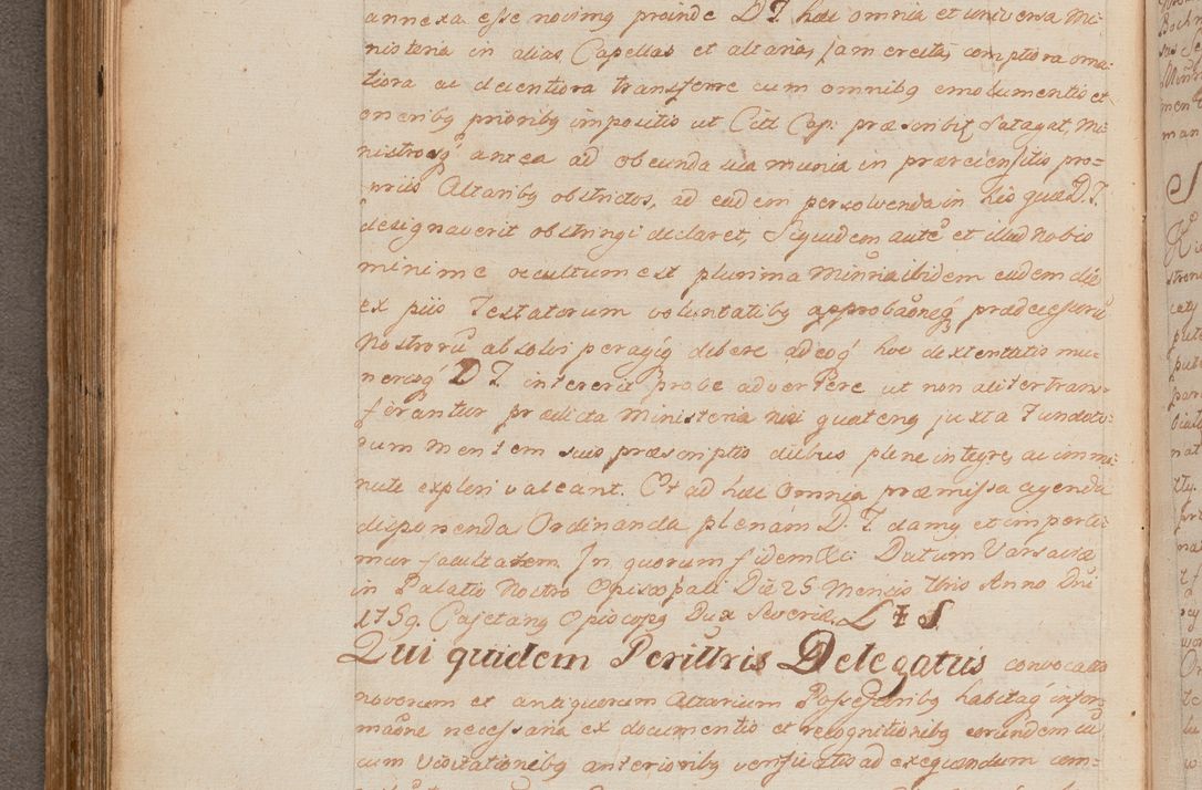 Zdjęcie nr 230 dla obiektu archiwalnego: In Nomine Domini Amen. ACTA VISITATIONIS. Externa sub Anno 1670 in Mense Julio incepta et in Augusto ac aliis Sequentibus eiusdem Anni mensibus per olim Illustrissimum ac Reverendissimum Dominum Andream Trzebicki Episcopum Cracoviensem in Cathedrali Ecclesia peractae, et successive per omnia et singula eiusdem Ecclesiae Sacella seu Capellas continuata atque ad hoc secundum volumen redacta et partim ob pestem Cracoviensem quadriennio grassantem partim ob alia legalia impedimenta quominus eadem Visitatio executa fuerit retardatae Demum morte praefati Illustrissimi et Reverendissimi Andreae Episcopi in Anno 1679 interveniente eadem Acta uti tam posthuma sub felici regimine Illustrissimi et Reverendissimi Domini Joannis Małachowski immediate in eundem Episcopatum succedentes ad effectum et finem executoris Authe. ordinaria in Anno 1682 sunt et fuerunt publicata, atque ideo illis omnibus et singulis quibus interest intimata.  VISITATIO Altarium Ecclesiae Cathedralis Cracoviensis infraspecificatorum circa translationem suorum ministeriorum et unionem Altaribus marmoreis ad quatuor columnas Ecclesiae sitis Anno Domini 1760 Die 17 Mensis Martij peracta. Perillustris Reverendissimus Dominus Hyacinthus Łopacki Canonicus Cathedralis et Archipresbyter Infulatus Cracoviensis Decanus Sandomiriensis a Celsissimo Illustrissimo Reverendissimo Domino Cajetano Ignatio Sołtyk Dei et Apostolicae Sedis Gratia Episcopo Cracoviensi Duce Severiae ad infrascripta delegatus per instrumentum tenoris sequentis ...