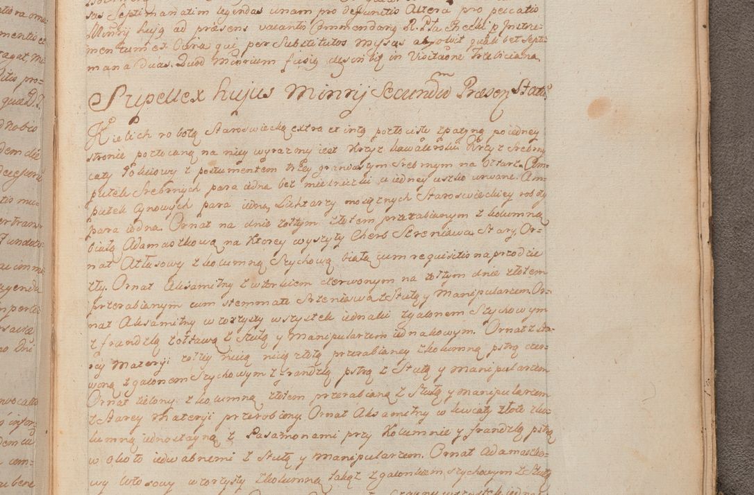 Zdjęcie nr 462 dla obiektu archiwalnego: In Nomine Domini Amen. ACTA VISITATIONIS. Externa sub Anno 1670 in Mense Julio incepta et in Augusto ac aliis Sequentibus eiusdem Anni mensibus per olim Illustrissimum ac Reverendissimum Dominum Andream Trzebicki Episcopum Cracoviensem in Cathedrali Ecclesia peractae, et successive per omnia et singula eiusdem Ecclesiae Sacella seu Capellas continuata atque ad hoc secundum volumen redacta et partim ob pestem Cracoviensem quadriennio grassantem partim ob alia legalia impedimenta quominus eadem Visitatio executa fuerit retardatae Demum morte praefati Illustrissimi et Reverendissimi Andreae Episcopi in Anno 1679 interveniente eadem Acta uti tam posthuma sub felici regimine Illustrissimi et Reverendissimi Domini Joannis Małachowski immediate in eundem Episcopatum succedentes ad effectum et finem executoris Authe. ordinaria in Anno 1682 sunt et fuerunt publicata, atque ideo illis omnibus et singulis quibus interest intimata.  VISITATIO Altarium Ecclesiae Cathedralis Cracoviensis infraspecificatorum circa translationem suorum ministeriorum et unionem Altaribus marmoreis ad quatuor columnas Ecclesiae sitis Anno Domini 1760 Die 17 Mensis Martij peracta. Perillustris Reverendissimus Dominus Hyacinthus Łopacki Canonicus Cathedralis et Archipresbyter Infulatus Cracoviensis Decanus Sandomiriensis a Celsissimo Illustrissimo Reverendissimo Domino Cajetano Ignatio Sołtyk Dei et Apostolicae Sedis Gratia Episcopo Cracoviensi Duce Severiae ad infrascripta delegatus per instrumentum tenoris sequentis ...