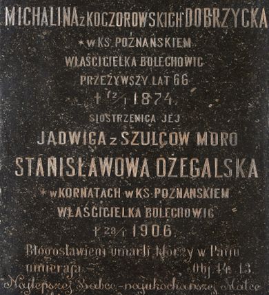 Zdjęcie nr 1: Kamienna tablica epitafijna w kształcie stojącego prostokąta z inskrypcją „D(EO) O(PTIMO) M(AXIMO) / MICHALINA Z KOCZOROWSKICH DOBRZYCKA / * W KS(IĘSTWIE) POZNAŃSKIEM / WŁAŚCICIELKA BOLECHOWIC / PRZEŻYWSZY LAT 66 / + 12/1 1874. / SIOSTRZENICA JEJ / JADWIGA Z SZULCÓW MORO / STANISŁAWOWA OŻEGALSKA / * W KORNATACH W KS(IĘSTWIE) POZNAŃSKIEM / WŁAŚCICIELKA BOLECHOWIC / + 28/1 1906. /  Błogosławieni umarli którzy w Panu / umierają – Obj. 14 13. / Najlepszej Babce – najukochańszej Matce / wnuki i synowie  – w dowód wdzięczności / i miłości tę tablicę kładą / Wieczne odpoczywanie racz Im dać Panie”.
