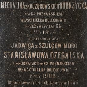 Zdjęcie nr 1: Kamienna tablica epitafijna w kształcie stojącego prostokąta z inskrypcją „D(EO) O(PTIMO) M(AXIMO) / MICHALINA Z KOCZOROWSKICH DOBRZYCKA / * W KS(IĘSTWIE) POZNAŃSKIEM / WŁAŚCICIELKA BOLECHOWIC / PRZEŻYWSZY LAT 66 / + 12/1 1874. / SIOSTRZENICA JEJ / JADWIGA Z SZULCÓW MORO / STANISŁAWOWA OŻEGALSKA / * W KORNATACH W KS(IĘSTWIE) POZNAŃSKIEM / WŁAŚCICIELKA BOLECHOWIC / + 28/1 1906. /  Błogosławieni umarli którzy w Panu / umierają – Obj. 14 13. / Najlepszej Babce – najukochańszej Matce / wnuki i synowie  – w dowód wdzięczności / i miłości tę tablicę kładą / Wieczne odpoczywanie racz Im dać Panie”.