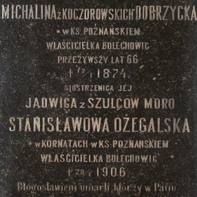 Zdjęcie nr 1: Kamienna tablica epitafijna w kształcie stojącego prostokąta z inskrypcją „D(EO) O(PTIMO) M(AXIMO) / MICHALINA Z KOCZOROWSKICH DOBRZYCKA / * W KS(IĘSTWIE) POZNAŃSKIEM / WŁAŚCICIELKA BOLECHOWIC / PRZEŻYWSZY LAT 66 / + 12/1 1874. / SIOSTRZENICA JEJ / JADWIGA Z SZULCÓW MORO / STANISŁAWOWA OŻEGALSKA / * W KORNATACH W KS(IĘSTWIE) POZNAŃSKIEM / WŁAŚCICIELKA BOLECHOWIC / + 28/1 1906. /  Błogosławieni umarli którzy w Panu / umierają – Obj. 14 13. / Najlepszej Babce – najukochańszej Matce / wnuki i synowie  – w dowód wdzięczności / i miłości tę tablicę kładą / Wieczne odpoczywanie racz Im dać Panie”.