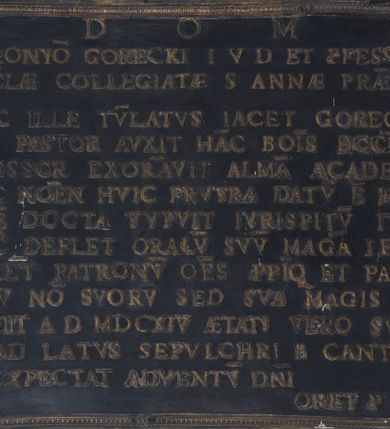 Zdjęcie nr 1: Tablica w kształcie leżącego prostokąta z inskrypcją „D[EO] O[PTIMO] M[AXIMO] / HIERONY(M)O GORECKI I[URIS] V[TRIUSQVE] D[OCTORI] ET P(RO)FESSORI / ECCL(ESI)AE COLLEGIATAE S[ANTAE] ANNAE PRAEP(OSI)TO / HIC ILLE TV(MU)LATVS IACET GORECIVS / QVI PASTOR AVXIT HA(N)C BO(N)IS ECCL(ESI)AM P(RO)FESSOR EXOR(N)AVIT ALMA(E) ACADEMIA(E) / NEC NO(M)EN HVIC FRVSTRA DATV(M) E(ST) HERO(N)I(MI) / QVE(M) DOCTA STVPVIT IVRISP(ER)ITV(M) ITALIA / NV(NC) DEFLET ORACLV(M) SVV(M) MAG(N)A I, ECHIA/LVGE(N)T PATRONV(M) O(MN)ES PROPI(N)Q(UE) PAUP(ER)ES / HEV NO(N) SVOR(VM) SED SVA MAGIS DIE / OBIIT A[NNO] D[OMINI] MDCXIV AETATIS VERO SVAE LI / AD LATVS SEPVLCHRI B[EATI] CANTII / EXPECTAT ADVENTV(M) D(OMI)NI / ORET(UR) P(RO) ILLO”.